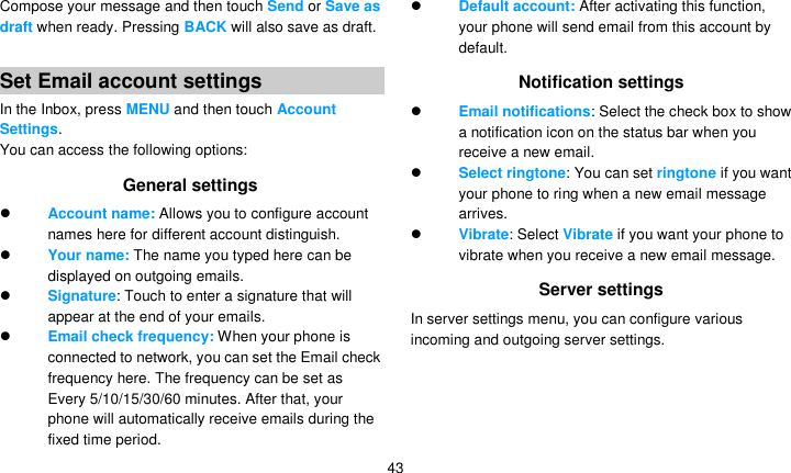   43 Compose your message and then touch Send or Save as draft when ready. Pressing BACK will also save as draft.  Set Email account settings In the Inbox, press MENU and then touch Account Settings. You can access the following options: General settings  Account name: Allows you to configure account names here for different account distinguish.    Your name: The name you typed here can be displayed on outgoing emails.  Signature: Touch to enter a signature that will appear at the end of your emails.  Email check frequency: When your phone is connected to network, you can set the Email check frequency here. The frequency can be set as Every 5/10/15/30/60 minutes. After that, your phone will automatically receive emails during the fixed time period.  Default account: After activating this function, your phone will send email from this account by default. Notification settings  Email notifications: Select the check box to show a notification icon on the status bar when you receive a new email.    Select ringtone: You can set ringtone if you want your phone to ring when a new email message arrives.  Vibrate: Select Vibrate if you want your phone to vibrate when you receive a new email message. Server settings In server settings menu, you can configure various incoming and outgoing server settings.   