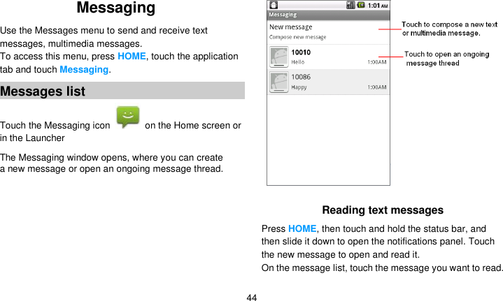   44 Messaging   Use the Messages menu to send and receive text messages, multimedia messages. To access this menu, press HOME, touch the application tab and touch Messaging. Messages list Touch the Messaging icon    on the Home screen or in the Launcher The Messaging window opens, where you can create a new message or open an ongoing message thread.  Reading text messages Press HOME, then touch and hold the status bar, and then slide it down to open the notifications panel. Touch the new message to open and read it. On the message list, touch the message you want to read.  