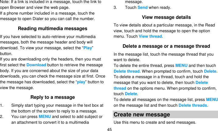   45 Note: If a link is included in a message, touch the link to open Browser and view the web page. If a phone number included in a message, touch the message to open Dialer so you can call the number. Reading multimedia messages If you have selected to auto-retrieve your multimedia messages, both the message header and body will download. To view your message, select the ―Play‖ button. If you are downloading only the headers, then you must first select the Download button to retrieve the message body. If you are concerned about the size of your data downloads, you can check the message size at first. Once the message has downloaded, select the ―play‖ button to view the message. Reply to a message 1.  Simply start typing your message in the text box at the bottom of the screen to reply to a message. 2.  You can press MENU and select to add subject or an attachment to convert it to a multimedia message. 3.  Touch Send when ready. View message details To view details about a particular message, in the Read view, touch and hold the message to open the option menu. Touch View thread. Delete a message or a message thread In the message list, touch the message thread that you want to delete. To delete the entire thread, press MENU and then touch Delete thread. When prompted to confirm, touch Delete. To delete a message in a thread, touch and hold the message that you want to delete, then touch Delete thread on the options menu. When prompted to confirm, touch Delete. To delete all messages on the message list, press MENU on the message list and then touch Delete threads. Create new message Use this menu to create and send messages. 