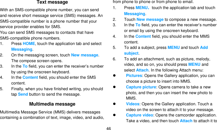   46 Text message With an SMS-compatible phone number, you can send and receive short message service (SMS) messages. An SMS-compatible number is a phone number that your service provider enables for SMS. You can send SMS messages to contacts that have SMS-compatible phone numbers. 1. Press HOME, touch the application tab and select Messaging. 2.  On the messaging screen, touch New message. The compose screen opens. 3.  In the To field, you can enter the receiver’s number by using the onscreen keyboard. 4.  In the Content field, you should enter the SMS content.   5.  Finally, when you have finished writing, you should tap Send button to send the message.   Multimedia message Multimedia Message Service (MMS) delivers messages containing a combination of text, image, video, and audio, from phone to phone or from phone to email. 1. Press MENU，touch the application tab and touch Messaging. 2.  Touch New message to compose a new message. 3.  In the To field, you can enter the receiver’s number or email by using the onscreen keyboard. 4.  In the Content field, you should enter the MMS content.   5. To add a subject, press MENU and touch Add subject.   6. To add an attachment, such as picture, melody, video, and so on, you should press MENU and select Attach. In the following Attach menu:  Pictures: Opens the Gallery application, you can choose a picture to insert into MMS.  Capture picture: Opens camera to take a new photo, and then you can insert the new photo to MMS.  Videos: Opens the Gallery application. Touch a video on the screen to attach it to your message.  Capture video: Opens the camcorder application. Take a video, and then touch Attach to attach it to 