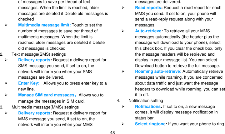   48 of messages to save per thread of text messages. When the limit is reached, older messages are deleted if Delete old messages is checked  Multimedia message limit: Touch to set the number of messages to save per thread of multimedia messages. When the limit is reached, older messages are deleted if Delete old messages is checked 2.  Text message(SMS) settings  Delivery reports: Request a delivery report for SMS message you send, if set to on, the network will inform you when your SMS messages are delivered.  Enter Key:   Allows you to press enter key to a new line.  Manage SIM card messages：Allows you to manage the messages in SIM card. 3.  Multimedia message(MMS) settings  Delivery reports: Request a delivery report for MMS message you send, if set to on, the network will inform you when your MMS messages are delivered.  Read reports: Request a read report for each MMS you send. If set to on, your phone will send a read-reply request along with your messages.  Auto-retrieve: To retrieve all your MMS messages automatically (the header plus the message will download to your phone), select this check box. If you clear the check box, only the message headers will be retrieved and display in your message list. You can select Download button to retrieve the full message.  Roaming auto-retrieve: Automatically retrieve messages while roaming. If you are concerned about data traffic and just want the message headers to download while roaming, you can set it to off. 4.  Notification setting  Notifications: If set to on, a new message comes, it will display message notification in status bar.  Select ringtone: If you want your phone to ring 