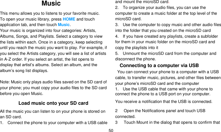   50 Music This menu allows you to listens to your favorite music. To open your music library, press HOME and touch application tab, and then touch Music. Your music is organized into four categories: Artists, Albums, Songs, and Playlists. Select a category to view the lists within each. Once in a category, keep selecting until you reach the music you want to play. For example, if you select the Artists category, you will see a list of artists in A-Z order. If you select an artist, the list opens to display that artist’s albums. Select an album, and the album’s song list displays.  Note: Music only plays audio files saved on the SD card of your phone; you must copy your audio files to the SD card before you open Music. Load music onto your SD card All the music you can listen to on your phone is stored on an SD card.   1.    Connect the phone to your computer with a USB cable and mount the microSD card.   2.    To organize your audio files, you can use the computer to create a music folder at the top level of the microSD card. 3.    Use the computer to copy music and other audio files into the folder that you created on the microSD card 4.    If you have created any playlists, create a subfolder for them in your music folder on the microSD card and copy the playlists into it 5.    Unmount the microSD card from the computer and disconnect the phone. Connecting to a computer via USB   You can connect your phone to a computer with a USB cable, to transfer music, pictures, and other files between your phone’s microSD card and the computer 1.    Use the USB cable that came with your phone to connect the phone to a USB port on your computer. You receive a notification that the USB is connected.  2      Open the Notifications panel and touch USB connected. 3      Touch Mount in the dialog that opens to confirm that 