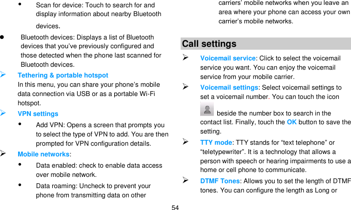   54  Scan for device: Touch to search for and display information about nearby Bluetooth devices.   Bluetooth devices: Displays a list of Bluetooth devices that you’ve previously configured and those detected when the phone last scanned for Bluetooth devices.  Tethering &amp; portable hotspot In this menu, you can share your phone’s mobile data connection via USB or as a portable Wi-Fi hotspot.  VPN settings  Add VPN: Opens a screen that prompts you to select the type of VPN to add. You are then prompted for VPN configuration details.  Mobile networks:    Data enabled: check to enable data access over mobile network.  Data roaming: Uncheck to prevent your phone from transmitting data on other carriers’ mobile networks when you leave an area where your phone can access your own carrier’s mobile networks.  to add a new APN. Consult your carrier about how to use the tools on this screen. Call settings  Voicemail service: Click to select the voicemail service you want. You can enjoy the voicemail service from your mobile carrier.    Voicemail settings: Select voicemail settings to set a voicemail number. You can touch the icon   beside the number box to search in the contact list. Finally, touch the OK button to save the setting.  TTY mode: TTY stands for ―text telephone‖ or ―teletypewriter‖. It is a technology that allows a person with speech or hearing impairments to use a home or cell phone to communicate.  DTMF Tones: Allows you to set the length of DTMF tones. You can configure the length as Long or 