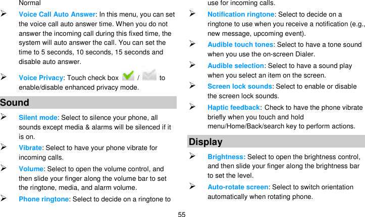   55 Normal  Voice Call Auto Answer: In this menu, you can set the voice call auto answer time. When you do not answer the incoming call during this fixed time, the system will auto answer the call. You can set the time to 5 seconds, 10 seconds, 15 seconds and disable auto answer.  Voice Privacy: Touch check box    /   to enable/disable enhanced privacy mode. Sound  Silent mode: Select to silence your phone, all sounds except media &amp; alarms will be silenced if it is on.  Vibrate: Select to have your phone vibrate for incoming calls.  Volume: Select to open the volume control, and then slide your finger along the volume bar to set the ringtone, media, and alarm volume.  Phone ringtone: Select to decide on a ringtone to use for incoming calls.    Notification ringtone: Select to decide on a ringtone to use when you receive a notification (e.g., new message, upcoming event).    Audible touch tones: Select to have a tone sound when you use the on-screen Dialer.  Audible selection: Select to have a sound play when you select an item on the screen.  Screen lock sounds: Select to enable or disable the screen lock sounds.  Haptic feedback: Check to have the phone vibrate briefly when you touch and hold menu/Home/Back/search key to perform actions. Display  Brightness: Select to open the brightness control, and then slide your finger along the brightness bar to set the level.  Auto-rotate screen: Select to switch orientation automatically when rotating phone. 