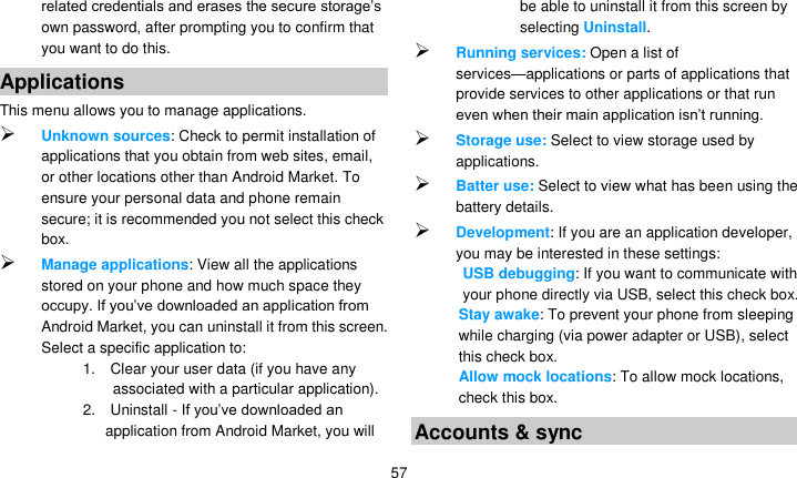   57 related credentials and erases the secure storage’s own password, after prompting you to confirm that you want to do this. Applications This menu allows you to manage applications.  Unknown sources: Check to permit installation of applications that you obtain from web sites, email, or other locations other than Android Market. To ensure your personal data and phone remain secure; it is recommended you not select this check box.  Manage applications: View all the applications stored on your phone and how much space they occupy. If you’ve downloaded an application from Android Market, you can uninstall it from this screen. Select a specific application to: 1.    Clear your user data (if you have any associated with a particular application). 2.    Uninstall - If you’ve downloaded an application from Android Market, you will be able to uninstall it from this screen by selecting Uninstall.  Running services: Open a list of services—applications or parts of applications that provide services to other applications or that run even when their main application isn’t running.  Storage use: Select to view storage used by applications.  Batter use: Select to view what has been using the battery details.  Development: If you are an application developer, you may be interested in these settings:   USB debugging: If you want to communicate with your phone directly via USB, select this check box. Stay awake: To prevent your phone from sleeping while charging (via power adapter or USB), select this check box. Allow mock locations: To allow mock locations, check this box. Accounts &amp; sync 