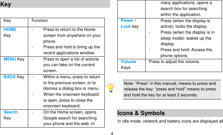   4 Key  Key Function   HOME Key -  Press to return to the Home screen from anywhere on your phone. -  Press and hold to bring up the recent applications window. MENU Key -  Press to open a list of actions you can take on the current screen. BACK Key -  Within a menu, press to return to the previous screen, or to dismiss a dialog box or menu. -  When the onscreen keyboard is open, press to close the onscreen keyboard. Search Key -  On the Home screen, opens Google search for searching your phone and the web. In many applications, opens a search box for searching within the application. Power / Lock key -  Press (when the display is active): locks the display. -  Press (when the display is in sleep mode): wakes up the display. -  Press and hold: Access the phone options. Volume Keys Press to adjust the volume.  Note: ―Press‖ in this manual, means to press and release the key; ―press and hold‖ means to press and hold the key for at least 2 seconds.  Icons &amp; Symbols In idle mode, network and battery icons are displayed all 