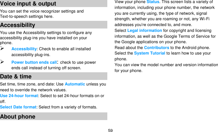   59 Voice input &amp; output You can set the voice recognizer settings and Text-to-speech settings here. Accessibility You use the Accessibility settings to configure any accessibility plug-ins you have installed on your phone.  Accessibility: Check to enable all installed accessibility plug-ins.  Power button ends call: check to use power ends call instead of turning off screen. Date &amp; time Set time, time zone, and date: Use Automatic unless you need to override the network values. Use 24-hour format: Select to set 24-hour formats on or off. Select Date format: Select from a variety of formats. About phone View your phone Status. This screen lists a variety of information, including your phone number, the network you are currently using, the type of network, signal strength, whether you are roaming or not, any Wi-Fi addresses you’re connected to, and more. Select Legal information for copyright and licensing information, as well as the Google Terms of Service for the Google applications on your phone. Read about the Contributors to the Android phone. Select the System Tutorial to learn how to use your phone. You can view the model number and version information for your phone.    