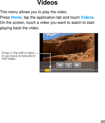   60 Videos   This menu allows you to play the video. Press Home, tap the application tab and touch Videos. On the screen, touch a video you want to watch to start playing back the video.                               