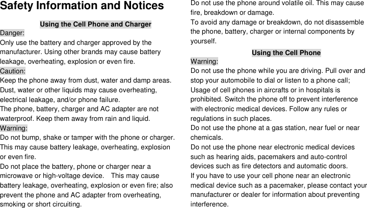  Safety Information and Notices Using the Cell Phone and Charger Danger: Only use the battery and charger approved by the manufacturer. Using other brands may cause battery leakage, overheating, explosion or even fire. Caution: Keep the phone away from dust, water and damp areas. Dust, water or other liquids may cause overheating, electrical leakage, and/or phone failure.   The phone, battery, charger and AC adapter are not waterproof. Keep them away from rain and liquid. Warning: Do not bump, shake or tamper with the phone or charger. This may cause battery leakage, overheating, explosion or even fire. Do not place the battery, phone or charger near a microwave or high-voltage device.    This may cause battery leakage, overheating, explosion or even fire; also prevent the phone and AC adapter from overheating, smoking or short circuiting. Do not use the phone around volatile oil. This may cause fire, breakdown or damage. To avoid any damage or breakdown, do not disassemble the phone, battery, charger or internal components by yourself. Using the Cell Phone Warning: Do not use the phone while you are driving. Pull over and stop your automobile to dial or listen to a phone call; Usage of cell phones in aircrafts or in hospitals is prohibited. Switch the phone off to prevent interference with electronic medical devices. Follow any rules or regulations in such places. Do not use the phone at a gas station, near fuel or near chemicals. Do not use the phone near electronic medical devices such as hearing aids, pacemakers and auto-control devices such as fire detectors and automatic doors.   If you have to use your cell phone near an electronic medical device such as a pacemaker, please contact your manufacturer or dealer for information about preventing interference. 