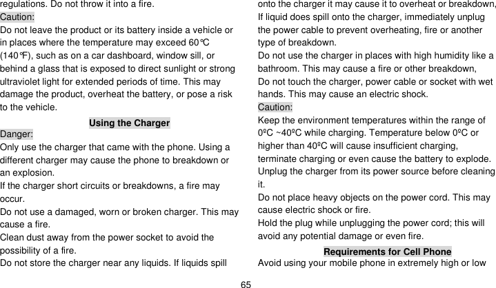    65 regulations. Do not throw it into a fire.   Caution: Do not leave the product or its battery inside a vehicle or in places where the temperature may exceed 60°C (140°F), such as on a car dashboard, window sill, or behind a glass that is exposed to direct sunlight or strong ultraviolet light for extended periods of time. This may damage the product, overheat the battery, or pose a risk to the vehicle.   Using the Charger Danger: Only use the charger that came with the phone. Using a different charger may cause the phone to breakdown or an explosion.   If the charger short circuits or breakdowns, a fire may occur.   Do not use a damaged, worn or broken charger. This may cause a fire.   Clean dust away from the power socket to avoid the possibility of a fire. Do not store the charger near any liquids. If liquids spill onto the charger it may cause it to overheat or breakdown,   If liquid does spill onto the charger, immediately unplug the power cable to prevent overheating, fire or another type of breakdown. Do not use the charger in places with high humidity like a bathroom. This may cause a fire or other breakdown,     Do not touch the charger, power cable or socket with wet hands. This may cause an electric shock. Caution: Keep the environment temperatures within the range of 0ºC ~40ºC while charging. Temperature below 0ºC or higher than 40ºC will cause insufficient charging, terminate charging or even cause the battery to explode. Unplug the charger from its power source before cleaning it.   Do not place heavy objects on the power cord. This may cause electric shock or fire. Hold the plug while unplugging the power cord; this will avoid any potential damage or even fire. Requirements for Cell Phone Avoid using your mobile phone in extremely high or low 