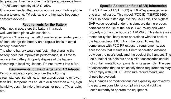   66 temperature. Use the phone in a temperature range from -10~55℃and humidity of 35%~85%. It is recommended that you do not use your mobile phone near a telephone, TV set, radio or other radio frequency sensitive devices. Requirements for the Battery When not in use, store the battery in a cool, well-ventilated place with sunshine. If you won’t be using the cell phone for an extended period of time, charge the battery on a regular basis to avoid battery breakdown. The phone battery wears out fast. If the charging the battery does not improve its performance, it is time to replace the battery. Properly dispose of the battery according to local regulations. Do not throw it into a fire. Requirements for the Charger and AC Adapter Do not charge your phone under the following circumstances: sunshine, temperatures equal to or lower than 0ºC, temperatures equal to or higher than 40ºC, high humidity, dust, high vibration areas, or near a TV, a radio, etc.  Specific Absorption Rate (SAR) information The SAR limit of USA (FCC) is 1.6 W/kg averaged over one gram of tissue. This model (FCC ID: T38PCD8660 ) has also been tested against this SAR limit. The highest SAR value reported under this standard during product certification for use at the ear is 1.420 W/kg and when properly worn on the body is 1.120 W/kg. This device was tested for typical body-worn operations with the back of the handset kept 1.0cm from the body. To maintain compliance with FCC RF exposure requirements, use accessories that maintain a 1.0cm separation distance between the user&apos;s body and the back of the handset. The use of belt clips, holsters and similar accessories should not contain metallic components in its assembly. The use of accessories that do not satisfy these requirements may not comply with FCC RF exposure requirements, and should be avoided. Any Changes or modifications not expressly approved by the party responsible for compliance could void the user&apos;s authority to operate the equipment. 