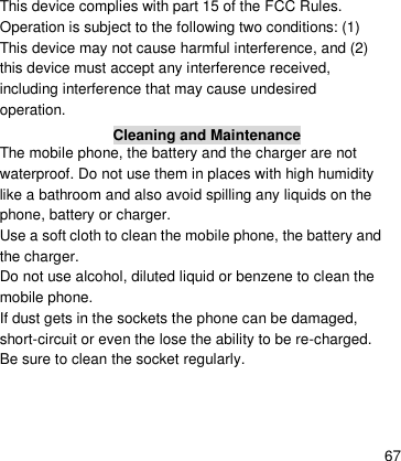    67 This device complies with part 15 of the FCC Rules. Operation is subject to the following two conditions: (1) This device may not cause harmful interference, and (2) this device must accept any interference received, including interference that may cause undesired operation. Cleaning and Maintenance The mobile phone, the battery and the charger are not waterproof. Do not use them in places with high humidity like a bathroom and also avoid spilling any liquids on the phone, battery or charger. Use a soft cloth to clean the mobile phone, the battery and the charger. Do not use alcohol, diluted liquid or benzene to clean the mobile phone. If dust gets in the sockets the phone can be damaged, short-circuit or even the lose the ability to be re-charged. Be sure to clean the socket regularly. 