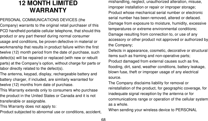    68 12 MONTH LIMITED WARRANTY PERSONAL COMMUNICATIONS DEVICES (the Company) warrants to the original retail purchaser of this PCD handheld portable cellular telephone, that should this product or any part thereof during normal consumer usage and conditions, be proven defective in material or workmanship that results in product failure within the first twelve (12) month period from the date of purchase, such defect(s) will be repaired or replaced (with new or rebuilt parts) at the Company’s option, without charge for parts or labor directly related to the defect(s). The antenna, keypad, display, rechargeable battery and battery charger, if included, are similarly warranted for twelve (12) months from date of purchase.     This Warranty extends only to consumers who purchase the product in the United States or Canada and it is not transferable or assignable. This Warranty does not apply to: Product subjected to abnormal use or conditions, accident, mishandling, neglect, unauthorized alteration, misuse, improper installation or repair or improper storage; Product whose mechanical serial number or electronic serial number has been removed, altered or defaced. Damage from exposure to moisture, humidity, excessive temperatures or extreme environmental conditions; Damage resulting from connection to, or use of any accessory or other product not approved or authorized by the Company; Defects in appearance, cosmetic, decorative or structural items such as framing and non-operative parts; Product damaged from external causes such as fire, flooding, dirt, sand, weather conditions, battery leakage, blown fuse, theft or improper usage of any electrical source. The Company disclaims liability for removal or reinstallation of the product, for geographic coverage, for inadequate signal reception by the antenna or for communications range or operation of the cellular system as a whole.   When sending your wireless device to PERSONAL 