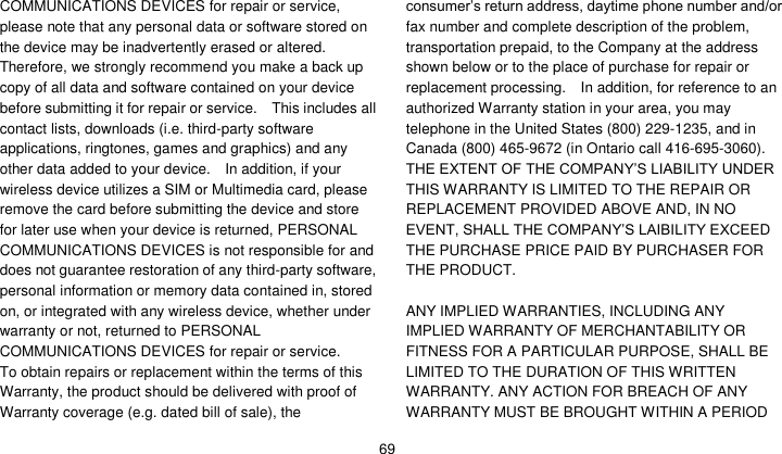    69 COMMUNICATIONS DEVICES for repair or service, please note that any personal data or software stored on the device may be inadvertently erased or altered.   Therefore, we strongly recommend you make a back up copy of all data and software contained on your device before submitting it for repair or service.    This includes all contact lists, downloads (i.e. third-party software applications, ringtones, games and graphics) and any other data added to your device.    In addition, if your wireless device utilizes a SIM or Multimedia card, please remove the card before submitting the device and store for later use when your device is returned, PERSONAL COMMUNICATIONS DEVICES is not responsible for and does not guarantee restoration of any third-party software, personal information or memory data contained in, stored on, or integrated with any wireless device, whether under warranty or not, returned to PERSONAL COMMUNICATIONS DEVICES for repair or service.     To obtain repairs or replacement within the terms of this Warranty, the product should be delivered with proof of Warranty coverage (e.g. dated bill of sale), the consumer’s return address, daytime phone number and/or fax number and complete description of the problem, transportation prepaid, to the Company at the address shown below or to the place of purchase for repair or replacement processing.    In addition, for reference to an authorized Warranty station in your area, you may telephone in the United States (800) 229-1235, and in Canada (800) 465-9672 (in Ontario call 416-695-3060). THE EXTENT OF THE COMPANY’S LIABILITY UNDER THIS WARRANTY IS LIMITED TO THE REPAIR OR REPLACEMENT PROVIDED ABOVE AND, IN NO EVENT, SHALL THE COMPANY’S LAIBILITY EXCEED THE PURCHASE PRICE PAID BY PURCHASER FOR THE PRODUCT.  ANY IMPLIED WARRANTIES, INCLUDING ANY IMPLIED WARRANTY OF MERCHANTABILITY OR FITNESS FOR A PARTICULAR PURPOSE, SHALL BE LIMITED TO THE DURATION OF THIS WRITTEN WARRANTY. ANY ACTION FOR BREACH OF ANY WARRANTY MUST BE BROUGHT WITHIN A PERIOD 