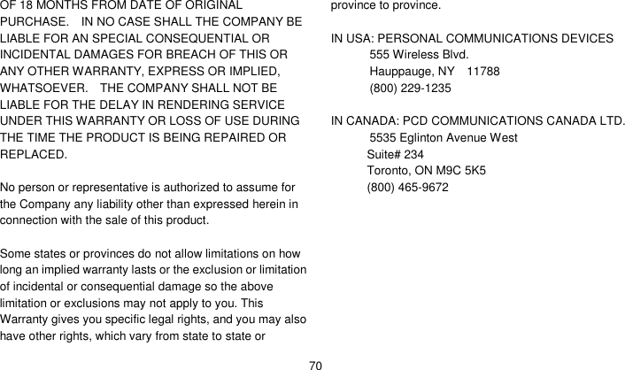    70 OF 18 MONTHS FROM DATE OF ORIGINAL PURCHASE.    IN NO CASE SHALL THE COMPANY BE LIABLE FOR AN SPECIAL CONSEQUENTIAL OR INCIDENTAL DAMAGES FOR BREACH OF THIS OR ANY OTHER WARRANTY, EXPRESS OR IMPLIED, WHATSOEVER.    THE COMPANY SHALL NOT BE LIABLE FOR THE DELAY IN RENDERING SERVICE UNDER THIS WARRANTY OR LOSS OF USE DURING THE TIME THE PRODUCT IS BEING REPAIRED OR REPLACED.  No person or representative is authorized to assume for the Company any liability other than expressed herein in connection with the sale of this product.  Some states or provinces do not allow limitations on how long an implied warranty lasts or the exclusion or limitation of incidental or consequential damage so the above limitation or exclusions may not apply to you. This Warranty gives you specific legal rights, and you may also have other rights, which vary from state to state or province to province.  IN USA: PERSONAL COMMUNICATIONS DEVICES   555 Wireless Blvd.   Hauppauge, NY    11788  (800) 229-1235  IN CANADA: PCD COMMUNICATIONS CANADA LTD.  5535 Eglinton Avenue West Suite# 234 Toronto, ON M9C 5K5 (800) 465-9672      