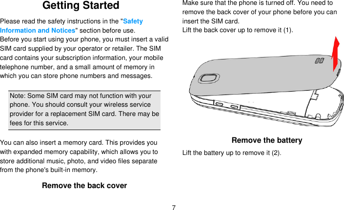   7 Getting Started Please read the safety instructions in the &quot;Safety Information and Notices&quot; section before use. Before you start using your phone, you must insert a valid SIM card supplied by your operator or retailer. The SIM card contains your subscription information, your mobile telephone number, and a small amount of memory in which you can store phone numbers and messages.    Note: Some SIM card may not function with your phone. You should consult your wireless service provider for a replacement SIM card. There may be fees for this service.  You can also insert a memory card. This provides you with expanded memory capability, which allows you to store additional music, photo, and video files separate from the phone&apos;s built-in memory. Remove the back cover Make sure that the phone is turned off. You need to remove the back cover of your phone before you can insert the SIM card.   Lift the back cover up to remove it (1).  Remove the battery Lift the battery up to remove it (2). 