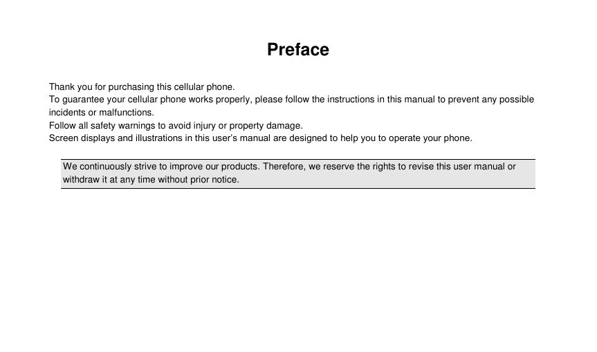  Preface  Thank you for purchasing this cellular phone. To guarantee your cellular phone works properly, please follow the instructions in this manual to prevent any possible incidents or malfunctions. Follow all safety warnings to avoid injury or property damage. Screen displays and illustrations in this user’s manual are designed to help you to operate your phone.  We continuously strive to improve our products. Therefore, we reserve the rights to revise this user manual or withdraw it at any time without prior notice.             