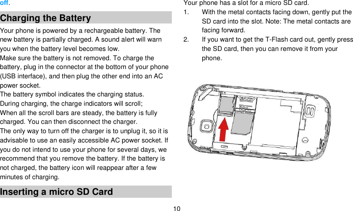   10 off. Charging the Battery Your phone is powered by a rechargeable battery. The new battery is partially charged. A sound alert will warn you when the battery level becomes low. Make sure the battery is not removed. To charge the battery, plug in the connector at the bottom of your phone (USB interface), and then plug the other end into an AC power socket. The battery symbol indicates the charging status. During charging, the charge indicators will scroll;   When all the scroll bars are steady, the battery is fully charged. You can then disconnect the charger.   The only way to turn off the charger is to unplug it, so it is advisable to use an easily accessible AC power socket. If you do not intend to use your phone for several days, we recommend that you remove the battery. If the battery is not charged, the battery icon will reappear after a few minutes of charging. Inserting a micro SD Card Your phone has a slot for a micro SD card.   1.  With the metal contacts facing down, gently put the SD card into the slot. Note: The metal contacts are facing forward. 2. If you want to get the T-Flash card out, gently press the SD card, then you can remove it from your phone.                  