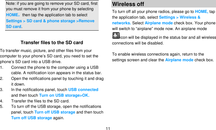   11 Note: if you are going to remove your SD card, first you must remove it from your phone by selecting HOME，then tap the application tab to select Settings &gt; SD card &amp; phone storage &gt;Remove SD card.  Transfer files to the SD card To transfer music, picture, and other files from your computer to your phone’s SD card, you need to set the phone’s SD card into a USB drive. 1.  Connect the phone to the computer using a USB cable. A notification icon appears in the status bar. 2.  Open the notifications panel by touching it and drag it down. 3.  In the notifications panel, touch USB connected and then touch Turn on USB storage&gt;OK. 4.  Transfer the files to the SD card. 5. To turn off the USB storage, open the notifications panel, touch Turn off USB storage and then touch Turn off USB storage again. Wireless off To turn off all your phone radios, please go to HOME, tap the application tab, select Settings &gt; Wireless &amp; networks. Select Airplane mode check box. Your phone will switch to ―airplane‖ mode now. An airplane mode icon will be displayed in the status bar and all wireless connections will be disabled.  To enable wireless connections again, return to the settings screen and clear the Airplane mode check box.   