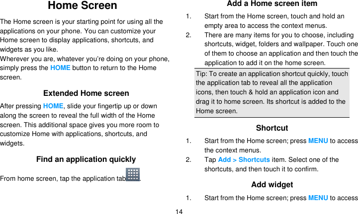   14 Home Screen The Home screen is your starting point for using all the applications on your phone. You can customize your Home screen to display applications, shortcuts, and widgets as you like. Wherever you are, whatever you’re doing on your phone, simply press the HOME button to return to the Home screen. Extended Home screen After pressing HOME, slide your fingertip up or down along the screen to reveal the full width of the Home screen. This additional space gives you more room to customize Home with applications, shortcuts, and widgets. Find an application quickly From home screen, tap the application tab .  Add a Home screen item 1. Start from the Home screen, touch and hold an empty area to access the context menus. 2.  There are many items for you to choose, including shortcuts, widget, folders and wallpaper. Touch one of them to choose an application and then touch the application to add it on the home screen. Tip: To create an application shortcut quickly, touch the application tab to reveal all the application icons, then touch &amp; hold an application icon and drag it to home screen. Its shortcut is added to the Home screen. Shortcut 1.  Start from the Home screen; press MENU to access the context menus. 2. Tap Add &gt; Shortcuts item. Select one of the shortcuts, and then touch it to confirm. Add widget 1.  Start from the Home screen; press MENU to access 