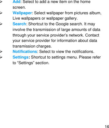   16  Add: Select to add a new item on the home screen.  Wallpaper: Select wallpaper from pictures album, Live wallpapers or wallpaper gallery.  Search: Shortcut to the Google search. It may involve the transmission of large amounts of data through your service provider’s network. Contact your service provider for information about data transmission charges.  Notifications: Select to view the notifications.  Settings: Shortcut to settings menu. Please refer to ―Settings‖ section.    