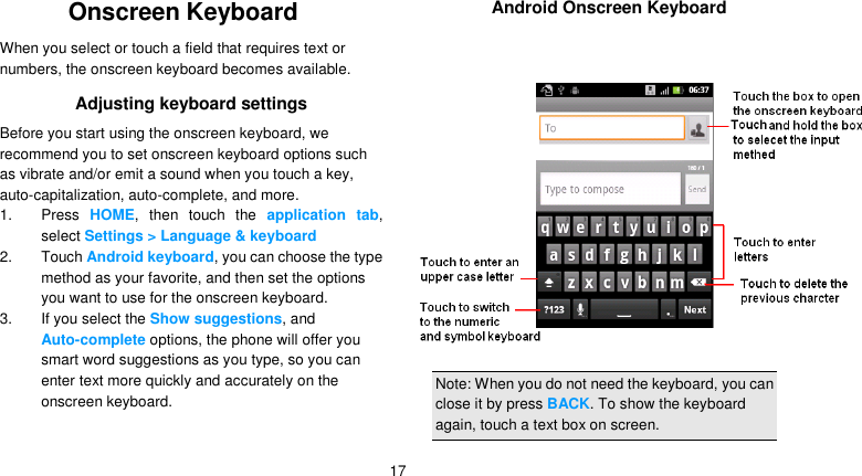   17 Onscreen Keyboard When you select or touch a field that requires text or numbers, the onscreen keyboard becomes available. Adjusting keyboard settings Before you start using the onscreen keyboard, we recommend you to set onscreen keyboard options such as vibrate and/or emit a sound when you touch a key, auto-capitalization, auto-complete, and more. 1. Press  HOME,  then  touch  the  application  tab, select Settings &gt; Language &amp; keyboard 2.  Touch Android keyboard, you can choose the type method as your favorite, and then set the options you want to use for the onscreen keyboard. 3. If you select the Show suggestions, and Auto-complete options, the phone will offer you smart word suggestions as you type, so you can enter text more quickly and accurately on the onscreen keyboard.    Android Onscreen Keyboard   Note: When you do not need the keyboard, you can close it by press BACK. To show the keyboard again, touch a text box on screen. 