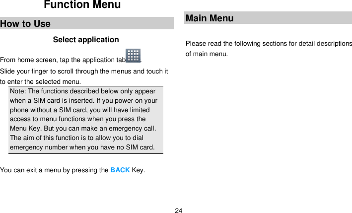   24 Function Menu How to Use Select application From home screen, tap the application tab . Slide your finger to scroll through the menus and touch it to enter the selected menu. Note: The functions described below only appear when a SIM card is inserted. If you power on your phone without a SIM card, you will have limited access to menu functions when you press the Menu Key. But you can make an emergency call. The aim of this function is to allow you to dial emergency number when you have no SIM card.    You can exit a menu by pressing the BACK Key.    Main Menu  Please read the following sections for detail descriptions of main menu.  