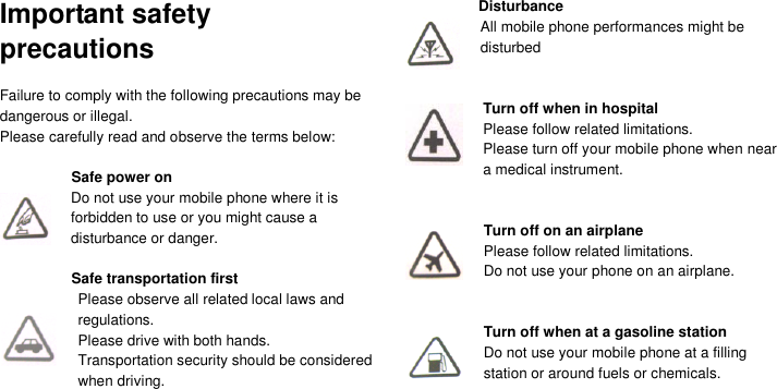  Important safety precautions  Failure to comply with the following precautions may be dangerous or illegal. Please carefully read and observe the terms below:  Safe power on Do not use your mobile phone where it is forbidden to use or you might cause a disturbance or danger.  Safe transportation first Please observe all related local laws and regulations. Please drive with both hands.   Transportation security should be considered when driving.   Disturbance All mobile phone performances might be disturbed   Turn off when in hospital   Please follow related limitations. Please turn off your mobile phone when near a medical instrument.   Turn off on an airplane Please follow related limitations. Do not use your phone on an airplane.   Turn off when at a gasoline station Do not use your mobile phone at a filling         station or around fuels or chemicals.    