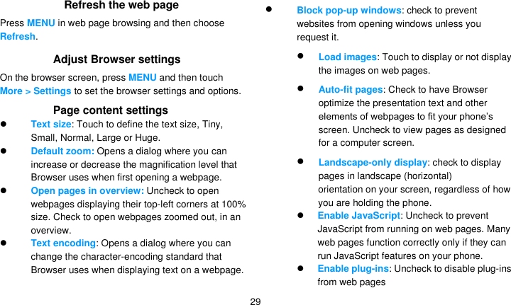   29 Refresh the web page Press MENU in web page browsing and then choose Refresh. Adjust Browser settings On the browser screen, press MENU and then touch More &gt; Settings to set the browser settings and options.  Page content settings  Text size: Touch to define the text size, Tiny, Small, Normal, Large or Huge.  Default zoom: Opens a dialog where you can increase or decrease the magnification level that Browser uses when first opening a webpage.  Open pages in overview: Uncheck to open webpages displaying their top-left corners at 100% size. Check to open webpages zoomed out, in an overview.  Text encoding: Opens a dialog where you can change the character-encoding standard that Browser uses when displaying text on a webpage.  Block pop-up windows: check to prevent websites from opening windows unless you request it.  Load images: Touch to display or not display the images on web pages.  Auto-fit pages: Check to have Browser optimize the presentation text and other elements of webpages to fit your phone’s screen. Uncheck to view pages as designed for a computer screen.  Landscape-only display: check to display pages in landscape (horizontal) orientation on your screen, regardless of how you are holding the phone.  Enable JavaScript: Uncheck to prevent JavaScript from running on web pages. Many web pages function correctly only if they can run JavaScript features on your phone.  Enable plug-ins: Uncheck to disable plug-ins from web pages 