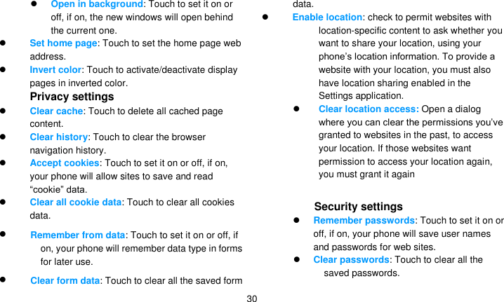   30  Open in background: Touch to set it on or off, if on, the new windows will open behind the current one.  Set home page: Touch to set the home page web address.  Invert color: Touch to activate/deactivate display pages in inverted color. Privacy settings  Clear cache: Touch to delete all cached page content.  Clear history: Touch to clear the browser navigation history.  Accept cookies: Touch to set it on or off, if on, your phone will allow sites to save and read ―cookie‖ data.  Clear all cookie data: Touch to clear all cookies data.  Remember from data: Touch to set it on or off, if on, your phone will remember data type in forms for later use.  Clear form data: Touch to clear all the saved form data.  Enable location: check to permit websites with location-specific content to ask whether you want to share your location, using your phone’s location information. To provide a website with your location, you must also have location sharing enabled in the Settings application.    Clear location access: Open a dialog where you can clear the permissions you’ve granted to websites in the past, to access your location. If those websites want permission to access your location again, you must grant it again   Security settings  Remember passwords: Touch to set it on or off, if on, your phone will save user names and passwords for web sites.  Clear passwords: Touch to clear all the saved passwords. 