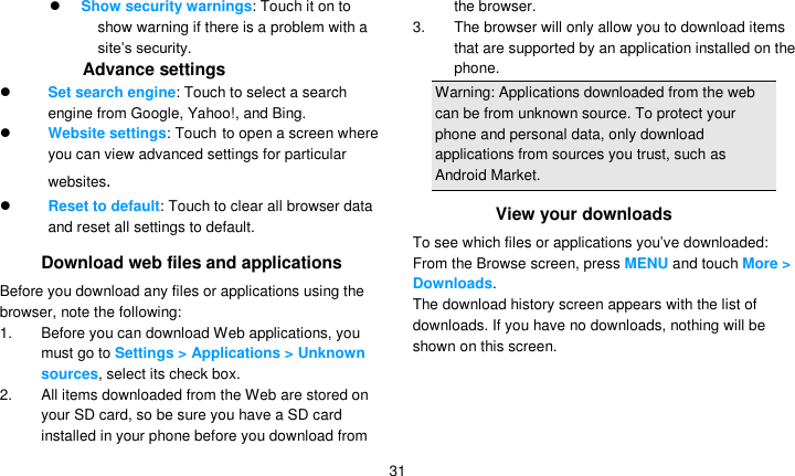   31  Show security warnings: Touch it on to show warning if there is a problem with a site’s security. Advance settings  Set search engine: Touch to select a search engine from Google, Yahoo!, and Bing.  Website settings: Touch to open a screen where you can view advanced settings for particular websites.  Reset to default: Touch to clear all browser data and reset all settings to default. Download web files and applications Before you download any files or applications using the browser, note the following: 1. Before you can download Web applications, you must go to Settings &gt; Applications &gt; Unknown sources, select its check box. 2.  All items downloaded from the Web are stored on your SD card, so be sure you have a SD card installed in your phone before you download from the browser. 3.  The browser will only allow you to download items that are supported by an application installed on the phone. Warning: Applications downloaded from the web can be from unknown source. To protect your phone and personal data, only download applications from sources you trust, such as Android Market. View your downloads To see which files or applications you’ve downloaded: From the Browse screen, press MENU and touch More &gt; Downloads. The download history screen appears with the list of downloads. If you have no downloads, nothing will be shown on this screen. 