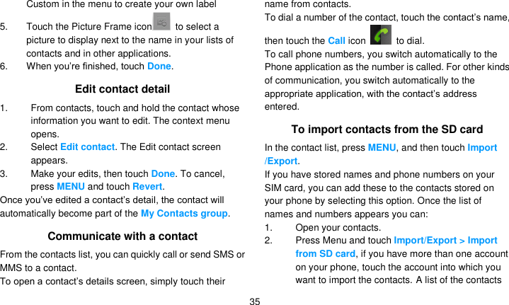   35 Custom in the menu to create your own label 5.  Touch the Picture Frame icon   to select a picture to display next to the name in your lists of contacts and in other applications. 6.  When you’re finished, touch Done. Edit contact detail 1.  From contacts, touch and hold the contact whose information you want to edit. The context menu opens. 2.  Select Edit contact. The Edit contact screen appears. 3.  Make your edits, then touch Done. To cancel, press MENU and touch Revert. Once you’ve edited a contact’s detail, the contact will automatically become part of the My Contacts group. Communicate with a contact From the contacts list, you can quickly call or send SMS or MMS to a contact. To open a contact’s details screen, simply touch their name from contacts. To dial a number of the contact, touch the contact’s name, then touch the Call icon    to dial. To call phone numbers, you switch automatically to the Phone application as the number is called. For other kinds of communication, you switch automatically to the appropriate application, with the contact’s address entered. To import contacts from the SD card In the contact list, press MENU, and then touch Import /Export. If you have stored names and phone numbers on your SIM card, you can add these to the contacts stored on your phone by selecting this option. Once the list of names and numbers appears you can: 1.  Open your contacts. 2. Press Menu and touch Import/Export &gt; Import from SD card, if you have more than one account on your phone, touch the account into which you want to import the contacts. A list of the contacts 