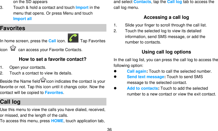   36 on the SD appears 3. Touch &amp; hold a contact and touch Import in the menu that opens. Or press Menu and touch Import all Favorites In home screen, press the Call icon.    Tap Favorites icon    can access your Favorite Contacts. How to set a favorite contact? 1.      Open your contacts. 2.      Touch a contact to view its details. Beside the Name field icon indicates the contact is your favorite or not. Tap this icon until it changs color. Now the contact will be copied to Favorites. Call log Use this menu to view the calls you have dialed, received, or missed, and the length of the calls. To access this menu, press HOME, touch application tab, and select Contacts, tap the Call log tab to access the call log menu. Accessing a call log 1.  Slide your finger to scroll through the call list. 2.  Touch the selected log to view its detailed information, send SMS message, or add the number to contacts. Using call log options In the call log list, you can press the call log to access the following option:  Call again: Touch to call the selected number.  Send text message: Touch to send SMS message to the selected contact.  Add to contacts: Touch to add the selected number to a new contact or view the exit contact. 