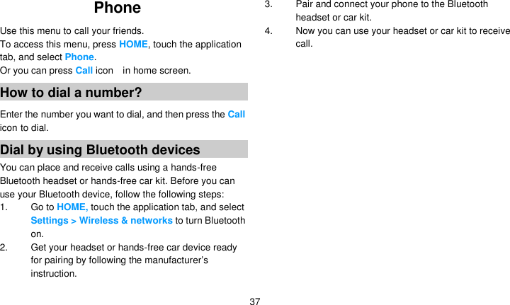   37 Phone  Use this menu to call your friends. To access this menu, press HOME, touch the application tab, and select Phone. Or you can press Call icon    in home screen. How to dial a number? Enter the number you want to dial, and then press the Call icon to dial. Dial by using Bluetooth devices You can place and receive calls using a hands-free Bluetooth headset or hands-free car kit. Before you can use your Bluetooth device, follow the following steps: 1. Go to HOME, touch the application tab, and select Settings &gt; Wireless &amp; networks to turn Bluetooth on. 2.  Get your headset or hands-free car device ready for pairing by following the manufacturer’s instruction. 3.  Pair and connect your phone to the Bluetooth headset or car kit. 4.  Now you can use your headset or car kit to receive call.    