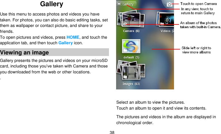   38 Gallery   Use this menu to access photos and videos you have taken. For photos, you can also do basic editing tasks, set them as wallpaper or contact picture, and share to your friends. To open pictures and videos, press HOME, and touch the application tab, and then touch Gallery icon. Viewing an image Gallery presents the pictures and videos on your microSD card, including those you’ve taken with Camera and those you downloaded from the web or other locations. .   Select an album to view the pictures. Touch an album to open it and view its contents. The pictures and videos in the album are displayed in chronological order.   