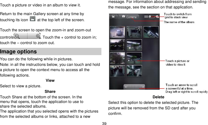   39  Touch a picture or video in an album to view it.  Return to the main Gallery screen at any time by touching its icon    at the top left of the screen.  Touch the screen to open the zoom-in and zoom-out controls . Touch the + control to zoom in; touch the – control to zoom out. Image options You can do the following while in pictures.   Note: in all the instructions below, you can touch and hold a picture to open the context menu to access all the following actions. View Select to view a picture. Share Touch Share at the bottom of the screen. In the menu that opens, touch the application to use to share the selected albums. The application that you selected opens with the pictures from the selected albums or links, attached to a new message. For information about addressing and sending the message, see the section on that application.  Delete Select this option to delete the selected picture. The picture will be removed from the SD card after you confirm. 