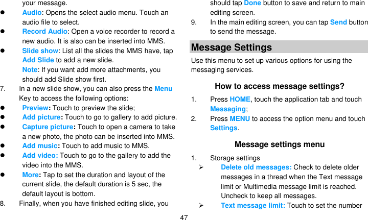   47 your message.  Audio: Opens the select audio menu. Touch an audio file to select.  Record Audio: Open a voice recorder to record a new audio. It is also can be inserted into MMS.  Slide show: List all the slides the MMS have, tap Add Slide to add a new slide.   Note: If you want add more attachments, you should add Slide show first. 7.  In a new slide show, you can also press the Menu Key to access the following options:  Preview: Touch to preview the slide;  Add picture: Touch to go to gallery to add picture.  Capture picture: Touch to open a camera to take a new photo, the photo can be inserted into MMS.  Add music: Touch to add music to MMS.  Add video: Touch to go to the gallery to add the video into the MMS.  More: Tap to set the duration and layout of the current slide, the default duration is 5 sec, the default layout is bottom. 8.  Finally, when you have finished editing slide, you should tap Done button to save and return to main editing screen. 9.  In the main editing screen, you can tap Send button to send the message. Message Settings Use this menu to set up various options for using the messaging services. How to access message settings? 1. Press HOME, touch the application tab and touch Messaging; 2. Press MENU to access the option menu and touch Settings. Message settings menu 1. Storage settings  Delete old messages: Check to delete older messages in a thread when the Text message limit or Multimedia message limit is reached. Uncheck to keep all messages.  Text message limit: Touch to set the number 