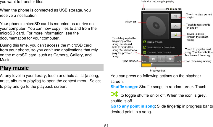   51 you want to transfer files. When the phone is connected as USB storage, you receive a notification. Your phone’s microSD card is mounted as a drive on your computer. You can now copy files to and from the microSD card. For more information, see the documentation for your computer. During this time, you can’t access the microSD card from your phone, so you can’t use applications that rely on the microSD card, such as Camera, Gallery, and Music. Play music At any level in your library, touch and hold a list (a song, artist, album or playlist) to open the context menu. Select   to play and go to the playback screen.  You can press do following actions on the playback screen: Shuffle songs: Shuffle songs in random order. Touch  to toggle shuffle on or off. When the icon is grey, shuffle is off. Go to any point in song: Slide fingertip in progress bar to desired point in a song. 