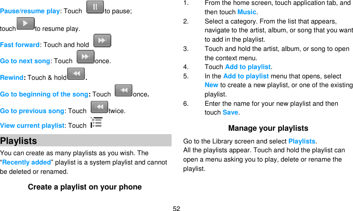   52 Pause/resume play: Touch  to pause; touch to resume play. Fast forward: Touch and hold   Go to next song: Touch  once. Rewind: Touch &amp; hold . Go to beginning of the song: Touch  once.   Go to previous song: Touch  twice. View current playlist: Touch   Playlists You can create as many playlists as you wish. The ―Recently added‖ playlist is a system playlist and cannot be deleted or renamed. Create a playlist on your phone 1.  From the home screen, touch application tab, and then touch Music. 2.  Select a category. From the list that appears, navigate to the artist, album, or song that you want to add in the playlist. 3.  Touch and hold the artist, album, or song to open the context menu. 4.  Touch Add to playlist. 5.  In the Add to playlist menu that opens, select New to create a new playlist, or one of the existing playlist. 6.  Enter the name for your new playlist and then touch Save. Manage your playlists Go to the Library screen and select Playlists. All the playlists appear. Touch and hold the playlist can open a menu asking you to play, delete or rename the playlist.   