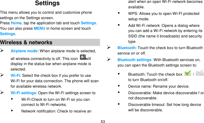   53 Settings   This menu allows you to control and customize phone settings on the Settings screen. Press Home, tap the application tab and touch Settings. You can also press MENU in home screen and touch Settings. Wireless &amp; networks  Airplane mode: When airplane mode is selected, all wireless connectivity is off. This icon  will display in the status bar when airplane mode is selected.  Wi-Fi: Select the check box if you prefer to use Wi-Fi for your data connection. The phone will scan for available wireless network.  Wi-Fi settings: Open the Wi-Fi settings screen to    Wi-Fi:Check to turn on Wi-Fi so you can connect to Wi-Fi networks.  Network notification: Check to receive an alert when an open Wi-Fi network becomes available.  WPS: Allows you to open WI-FI protected setup mode.  Add Wi-Fi network :Opens a dialog where you can add a Wi-Fi network by entering its SSID (the name it broadcasts) and security type  Bluetooth: Touch the check box to turn Bluetooth service on or off.  Bluetooth settings: With Bluetooth services on, you can open the Bluetooth settings screen to:  Bluetooth: Touch the check box    /   to turn Bluetooth on/off.  Device name: Rename your device.  Discoverable: Make device discoverable f or not discoverable.  Discoverable timeout: Set how long device will be discoverable. 