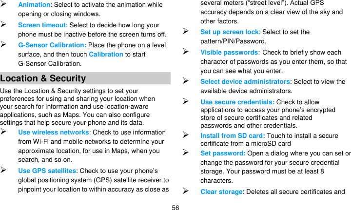   56  Animation: Select to activate the animation while opening or closing windows.  Screen timeout: Select to decide how long your phone must be inactive before the screen turns off.    G-Sensor Calibration: Place the phone on a level surface, and then touch Calibration to start G-Sensor Calibration. Location &amp; Security Use the Location &amp; Security settings to set your preferences for using and sharing your location when your search for information and use location-aware applications, such as Maps. You can also configure settings that help secure your phone and its data.  Use wireless networks: Check to use information from Wi-Fi and mobile networks to determine your approximate location, for use in Maps, when you search, and so on.    Use GPS satellites: Check to use your phone’s global positioning system (GPS) satellite receiver to pinpoint your location to within accuracy as close as several meters (―street level‖). Actual GPS accuracy depends on a clear view of the sky and other factors.  Set up screen lock: Select to set the pattern/PIN/Password.  Visible passwords: Check to briefly show each character of passwords as you enter them, so that you can see what you enter.  Select device administrators: Select to view the available device administrators.  Use secure credentials: Check to allow applications to access your phone’s encrypted store of secure certificates and related passwords and other credentials.    Install from SD card: Touch to install a secure certificate from a microSD card  Set password: Open a dialog where you can set or change the password for your secure credential storage. Your password must be at least 8 characters.  Clear storage: Deletes all secure certificates and 