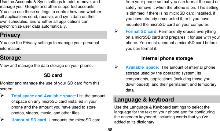   58 Use the Accounts &amp; Sync settings to add, remove, and manage your Google and other supported accounts. You also use these settings to control how and whether all applications send, receive, and sync data on their own schedules, and whether all applications can synchronize user data automatically. Privacy You use the Privacy settings to manage your personal information. Storage View and manage the data storage on your phone: SD card   Monitor and manage the use of your SD card from this screen:  Total space and Available space: List the amount of space on any microSD card installed in your phone and the amount you have used to store photos, videos, music, and other files.  Unmount SD card: Unmounts the microSD card from your phone so that you can format the card or safely remove it when the phone is on. This setting is dimmed if there is no microSD card installed, if you have already unmounted it, or if you have mounted the microSD card on your computer.  Format SD card: Permanently erases everything on a microSD card and prepares it for use with your phone. You must unmount a microSD card before you can format it. Internal phone storage  Available space: The amount of internal phone storage used by the operating system, its components, applications (including those you downloaded), and their permanent and temporary data. Language &amp; keyboard Use the Language &amp; Keyboard settings to select the language for the text on your phone and for configuring the onscreen keyboard, including words that you’ve added to its dictionary. 