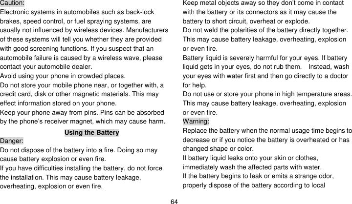    64 Caution: Electronic systems in automobiles such as back-lock brakes, speed control, or fuel spraying systems, are usually not influenced by wireless devices. Manufacturers of these systems will tell you whether they are provided with good screening functions. If you suspect that an automobile failure is caused by a wireless wave, please contact your automobile dealer. Avoid using your phone in crowded places. Do not store your mobile phone near, or together with, a credit card, disk or other magnetic materials. This may effect information stored on your phone. Keep your phone away from pins. Pins can be absorbed by the phone’s receiver magnet, which may cause harm. Using the Battery Danger: Do not dispose of the battery into a fire. Doing so may cause battery explosion or even fire. If you have difficulties installing the battery, do not force the installation. This may cause battery leakage, overheating, explosion or even fire. Keep metal objects away so they don’t come in contact with the battery or its connectors as it may cause the battery to short circuit, overheat or explode.   Do not weld the polarities of the battery directly together. This may cause battery leakage, overheating, explosion or even fire. Battery liquid is severely harmful for your eyes. If battery liquid gets in your eyes, do not rub them.    Instead, wash your eyes with water first and then go directly to a doctor for help. Do not use or store your phone in high temperature areas. This may cause battery leakage, overheating, explosion or even fire. Warning: Replace the battery when the normal usage time begins to decrease or if you notice the battery is overheated or has changed shape or color.   If battery liquid leaks onto your skin or clothes, immediately wash the affected parts with water.   If the battery begins to leak or emits a strange odor, properly dispose of the battery according to local 