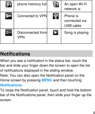   6   phone memory full   An open Wi-Fi network is available   Connected to VPN   Phone is connected via USB cable   Disconnected from VPN   Song is playing  Notifications When you see a notification in the status bar, touch the bar and slide your finger down the screen to open the list of notifications displayed in the sliding window. Note: You can also open the Notification panel on the Home screen by pressing MENU and then touching Notifications. To close the Notification panel, touch and hold the bottom bar of the Notifications panel, then slide your finger up the screen.     