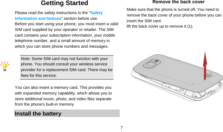   7Getting Started Please read the safety instructions in the &quot;Safety Information and Notices&quot; section before use. Before you start using your phone, you must insert a valid SIM card supplied by your operator or retailer. The SIM card contains your subscription information, your mobile telephone number, and a small amount of memory in which you can store phone numbers and messages.    Note: Some SIM card may not function with your phone. You should consult your wireless service provider for a replacement SIM card. There may be fees for this service.  You can also insert a memory card. This provides you with expanded memory capability, which allows you to store additional music, photo, and video files separate from the phone&apos;s built-in memory. Install the battery Remove the back cover Make sure that the phone is turned off. You need to remove the back cover of your phone before you can insert the SIM card.   lift the back cover up to remove it (1).       