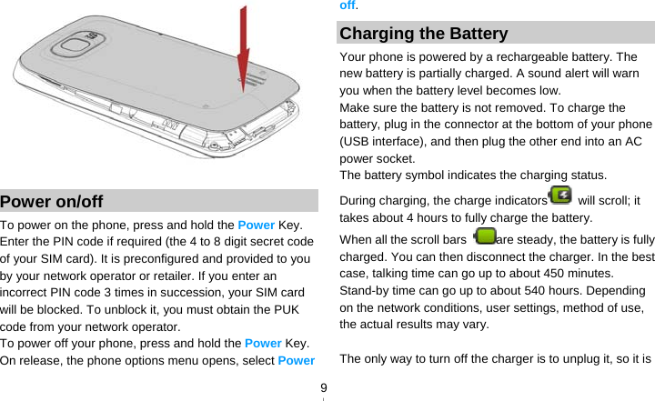   9  Power on/off To power on the phone, press and hold the Power Key. Enter the PIN code if required (the 4 to 8 digit secret code of your SIM card). It is preconfigured and provided to you by your network operator or retailer. If you enter an incorrect PIN code 3 times in succession, your SIM card will be blocked. To unblock it, you must obtain the PUK code from your network operator. To power off your phone, press and hold the Power Key. On release, the phone options menu opens, select Power off. Charging the Battery Your phone is powered by a rechargeable battery. The new battery is partially charged. A sound alert will warn you when the battery level becomes low. Make sure the battery is not removed. To charge the battery, plug in the connector at the bottom of your phone (USB interface), and then plug the other end into an AC power socket. The battery symbol indicates the charging status. During charging, the charge indicators  will scroll; it takes about 4 hours to fully charge the battery. When all the scroll bars  are steady, the battery is fully charged. You can then disconnect the charger. In the best case, talking time can go up to about 450 minutes. Stand-by time can go up to about 540 hours. Depending on the network conditions, user settings, method of use, the actual results may vary.    The only way to turn off the charger is to unplug it, so it is 