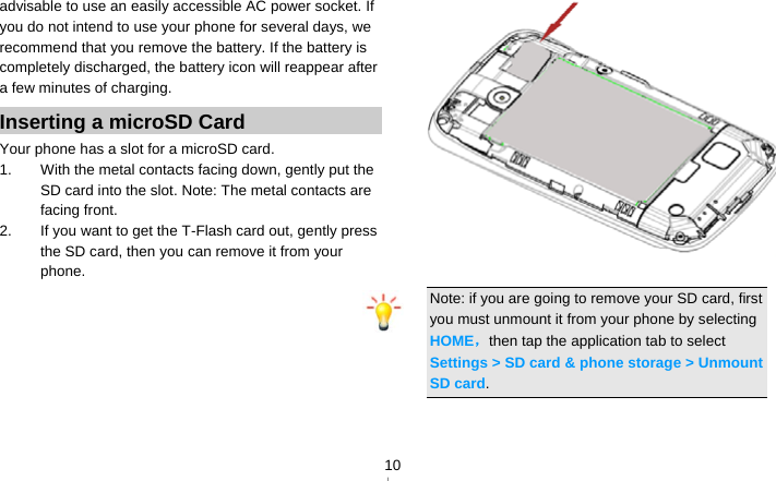   10advisable to use an easily accessible AC power socket. If you do not intend to use your phone for several days, we recommend that you remove the battery. If the battery is completely discharged, the battery icon will reappear after a few minutes of charging. Inserting a microSD Card Your phone has a slot for a microSD card.   1.  With the metal contacts facing down, gently put the SD card into the slot. Note: The metal contacts are facing front. 2.  If you want to get the T-Flash card out, gently press the SD card, then you can remove it from your phone.    Note: if you are going to remove your SD card, first you must unmount it from your phone by selecting HOME，then tap the application tab to select Settings &gt; SD card &amp; phone storage &gt; Unmount SD card.  