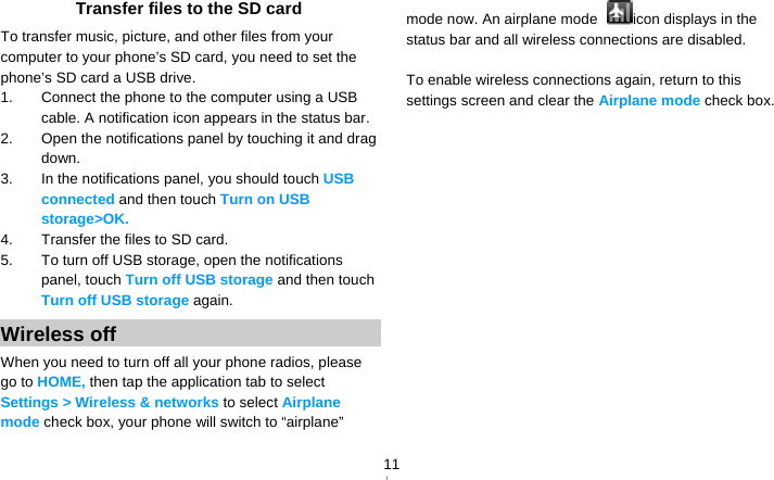   11Transfer files to the SD card To transfer music, picture, and other files from your computer to your phone’s SD card, you need to set the phone’s SD card a USB drive. 1.  Connect the phone to the computer using a USB cable. A notification icon appears in the status bar. 2.  Open the notifications panel by touching it and drag down. 3.  In the notifications panel, you should touch USB connected and then touch Turn on USB storage&gt;OK. 4.  Transfer the files to SD card. 5.  To turn off USB storage, open the notifications panel, touch Turn off USB storage and then touch Turn off USB storage again. Wireless off When you need to turn off all your phone radios, please go to HOME, then tap the application tab to select Settings &gt; Wireless &amp; networks to select Airplane mode check box, your phone will switch to “airplane” mode now. An airplane mode  icon displays in the status bar and all wireless connections are disabled.  To enable wireless connections again, return to this settings screen and clear the Airplane mode check box.   