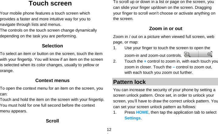   12Touch screen Your mobile phone features a touch screen which provides a faster and more intuitive way for you to navigate through lists and menus.   The controls on the touch screen change dynamically depending on the task you are performing. Selection To select an item or button on the screen, touch the item with your fingertip. You will know if an item on the screen is selected when its color changes, usually to yellow or orange. Context menus To open the context menu for an item on the screen, you can: Touch and hold the item on the screen with your fingertip. You must hold for one full second before the context menu appears. Scroll To scroll up or down in a list or page on the screen, you can slide your finger up/down on the screen. Dragging your finger to scroll won’t choose or activate anything on the screen.   Zoom in or out Zoom in / out on a picture when viewed full screen, web page, or map: 1.  Use your finger to touch the screen to open the zoom-in and zoom-out controls.   2. Touch the + control to zoom in, with each touch you zoom in closer. Touch the – control to zoom out, with each touch you zoom out further. Pattern lock You can increase the security of your phone by setting a screen unlock pattern. Once set, in order to unlock your screen, you’ll have to draw the correct unlock pattern. You can set your screen unlock pattern as follows: 1. Press HOME, then tap the application tab to select Settings. 