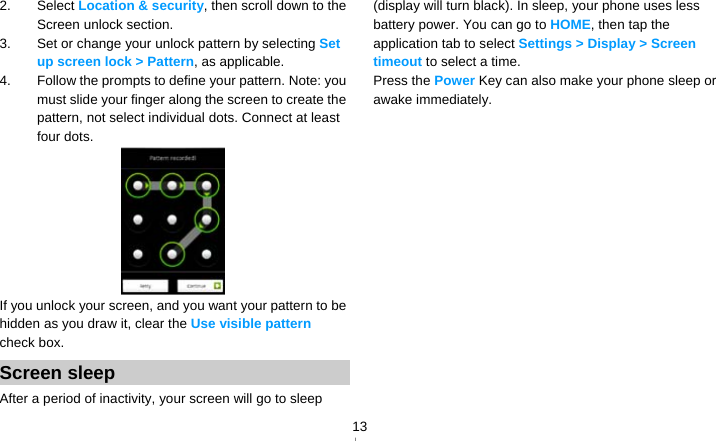   132. Select Location &amp; security, then scroll down to the Screen unlock section. 3.  Set or change your unlock pattern by selecting Set up screen lock &gt; Pattern, as applicable. 4.  Follow the prompts to define your pattern. Note: you must slide your finger along the screen to create the pattern, not select individual dots. Connect at least four dots.  If you unlock your screen, and you want your pattern to be hidden as you draw it, clear the Use visible pattern check box. Screen sleep After a period of inactivity, your screen will go to sleep (display will turn black). In sleep, your phone uses less battery power. You can go to HOME, then tap the application tab to select Settings &gt; Display &gt; Screen timeout to select a time. Press the Power Key can also make your phone sleep or awake immediately.  